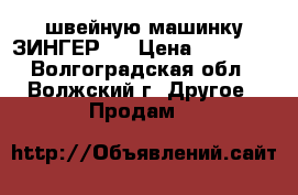  швейную машинку ЗИНГЕР   › Цена ­ 11 500 - Волгоградская обл., Волжский г. Другое » Продам   
